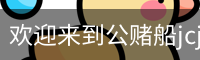 欢迎来到公赌船jcjc710(中国)股份有限公司